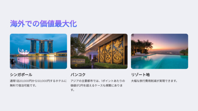 海外での価値最大化

シンガポール

通常1泊20,000円から50,000円するホテルに無料で宿泊可能です。

バンコク

アジアの主要都市では、1ポイントあたりの価値が2円を超えるケースも頻繁にあります。

リゾート地

大幅な旅行費用削減が実現できます。