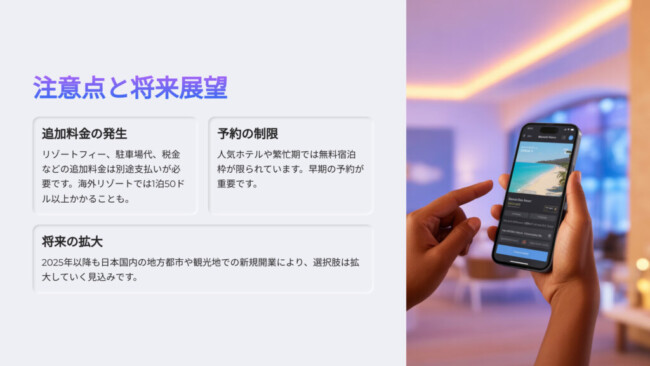 注意点と将来展望

追加料金の発生

リゾートフィー、駐車場代、税金などの追加料金は別途支払いが必要です。海外リゾートでは1泊50ドル以上かかることも。

予約の制限

人気ホテルや繁忙期では無料宿泊枠が限られています。早期の予約が重要です。

将来の拡大

2025年以降も日本国内の地方都市や観光地での新規開業により、選択肢は拡大していく見込みです。